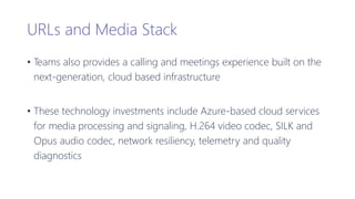 URLs and Media Stack
• Teams also provides a calling and meetings experience built on the
next-generation, cloud based infrastructure
• These technology investments include Azure-based cloud services
for media processing and signaling, H.264 video codec, SILK and
Opus audio codec, network resiliency, telemetry and quality
diagnostics
 