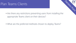 Plan Teams Clients
• Are there any restrictions preventing users from installing the
appropriate Teams client on their devices?
• What are the preferred methods chosen to deploy Teams?
 
