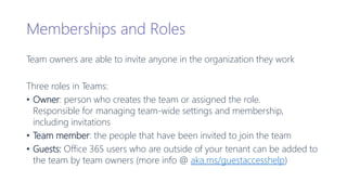 Memberships and Roles
Team owners are able to invite anyone in the organization they work
Three roles in Teams:
• Owner: person who creates the team or assigned the role.
Responsible for managing team-wide settings and membership,
including invitations
• Team member: the people that have been invited to join the team
• Guests: Office 365 users who are outside of your tenant can be added to
the team by team owners (more info @ aka.ms/guestaccesshelp)
 