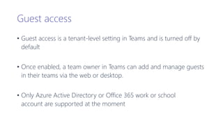 Guest access
• Guest access is a tenant-level setting in Teams and is turned off by
default
• Once enabled, a team owner in Teams can add and manage guests
in their teams via the web or desktop.
• Only Azure Active Directory or Office 365 work or school
account are supported at the moment
 