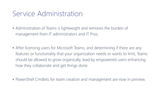Service Administration
• Administration of Teams is lightweight and removes the burden of
management from IT administrators and IT Pros.
• After licensing users for Microsoft Teams, and determining if there are any
features or functionality that your organization needs or wants to limit, Teams
should be allowed to grow organically, lead by empowered users enhancing
how they collaborate and get things done.
• PowerShell Cmdlets for team creation and management are now in preview.
 