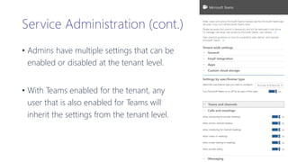 Service Administration (cont.)
• Admins have multiple settings that can be
enabled or disabled at the tenant level.
• With Teams enabled for the tenant, any
user that is also enabled for Teams will
inherit the settings from the tenant level.
 