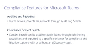 Auditing and Reporting
• Teams activities/events are available through Audit Log Search.
Compliance Content Search
• Content Search can be used to search Teams through rich filtering
capabilities and exported to a specific container for compliance and
litigation support (with or without an eDiscovery case).
Compliance Features for Microsoft Teams
 