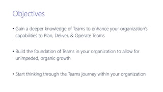 Objectives
• Gain a deeper knowledge of Teams to enhance your organization’s
capabilities to Plan, Deliver, & Operate Teams
• Build the foundation of Teams in your organization to allow for
unimpeded, organic growth
• Start thinking through the Teams journey within your organization
 