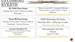 O365 Saturday St Louis
Saturday, Feb 1, 2019, 8am to 5pm
http://www.spsevents.org/
KC O365 User Group
Monday, Dec 9, 2019, 11:30am to 1:00pm
WaterOne
Lawrence SharePoint UG
Thursday, Nov 14, 2019, 4:00 pm to 5:00 pm
Organizing Teams
Tara Saylor
https://natechamberlain.com/lspug/
Microsoft Ignite: The Tour
Chicago
April 15-16, 2020
https://www.microsoft.com/en-us/ignite-the-tour
Power BI User Group
Tuesday, Nov 12, 2019, 7:00 pm to 8:00 pm
Eventbrite - Centriq Training
Women in Agile KC – Inaugural Meeting
Wednesday, Nov 13, 2019, 6:30pm to 7:30pm
H&R Block
https://www.meetup.com/Women-in-Agile-Kansas-City
November 2019
 