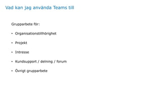 Vad kan jag använda Teams till
Grupparbete för:
• Organisationstillhörighet
• Projekt
• Intresse
• Kundsupport / delning / forum
• Övrigt grupparbete
 