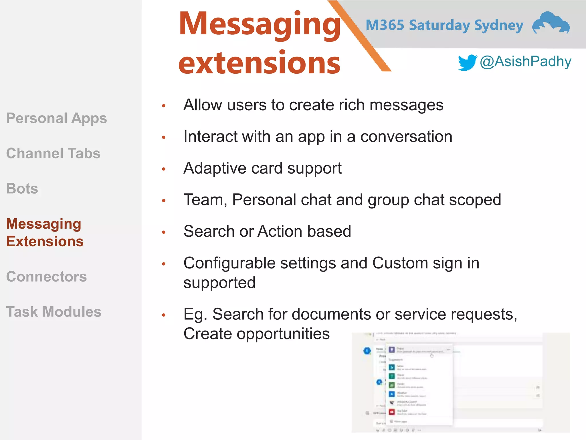 M365 Saturday Sydney
@AsishPadhy
Messaging
extensions
• Allow users to create rich messages
• Interact with an app in a conversation
• Adaptive card support
• Team, Personal chat and group chat scoped
• Search or Action based
• Configurable settings and Custom sign in
supported
• Eg. Search for documents or service requests,
Create opportunities
Personal Apps
Channel Tabs
Bots
Messaging
Extensions
Connectors
Task Modules
 