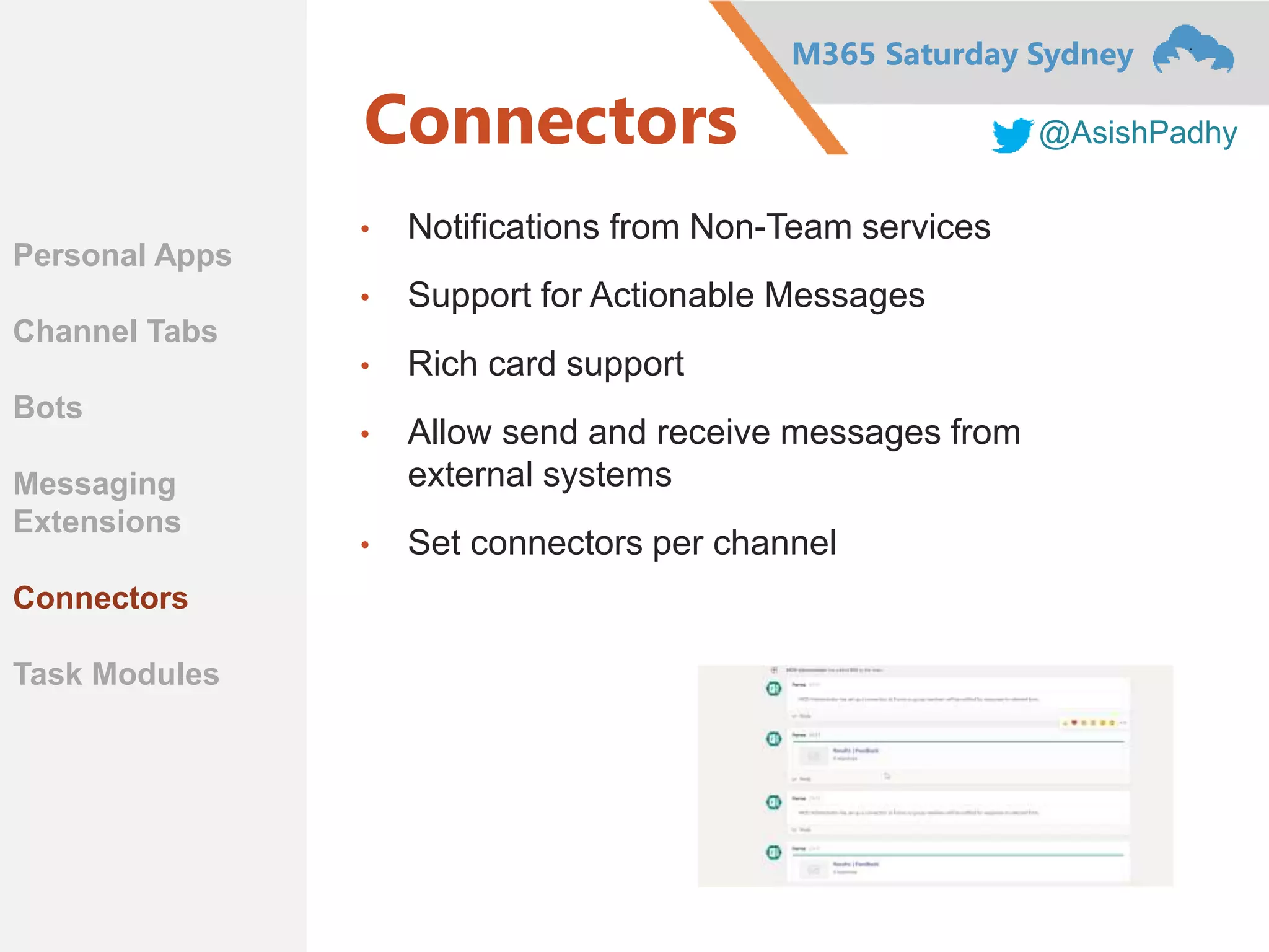 M365 Saturday Sydney
@AsishPadhyConnectors
• Notifications from Non-Team services
• Support for Actionable Messages
• Rich card support
• Allow send and receive messages from
external systems
• Set connectors per channel
Personal Apps
Channel Tabs
Bots
Messaging
Extensions
Connectors
Task Modules
 