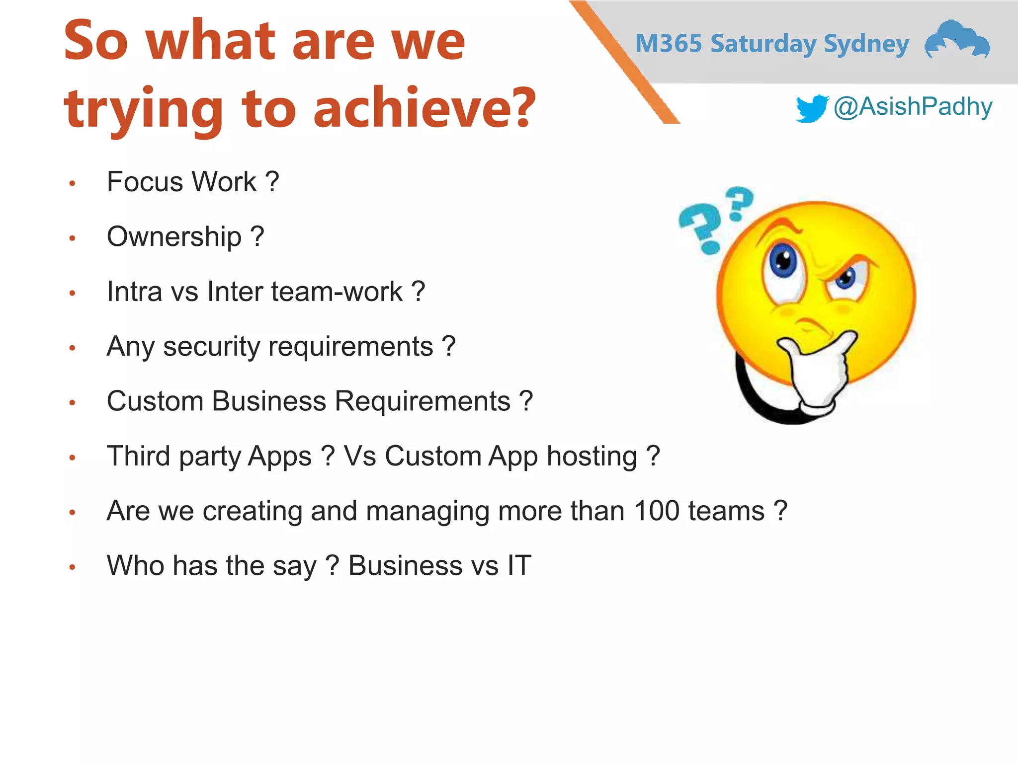M365 Saturday Sydney
@AsishPadhy
So what are we
trying to achieve?
• Focus Work ?
• Ownership ?
• Intra vs Inter team-work ?
• Any security requirements ?
• Custom Business Requirements ?
• Third party Apps ? Vs Custom App hosting ?
• Are we creating and managing more than 100 teams ?
• Who has the say ? Business vs IT
 