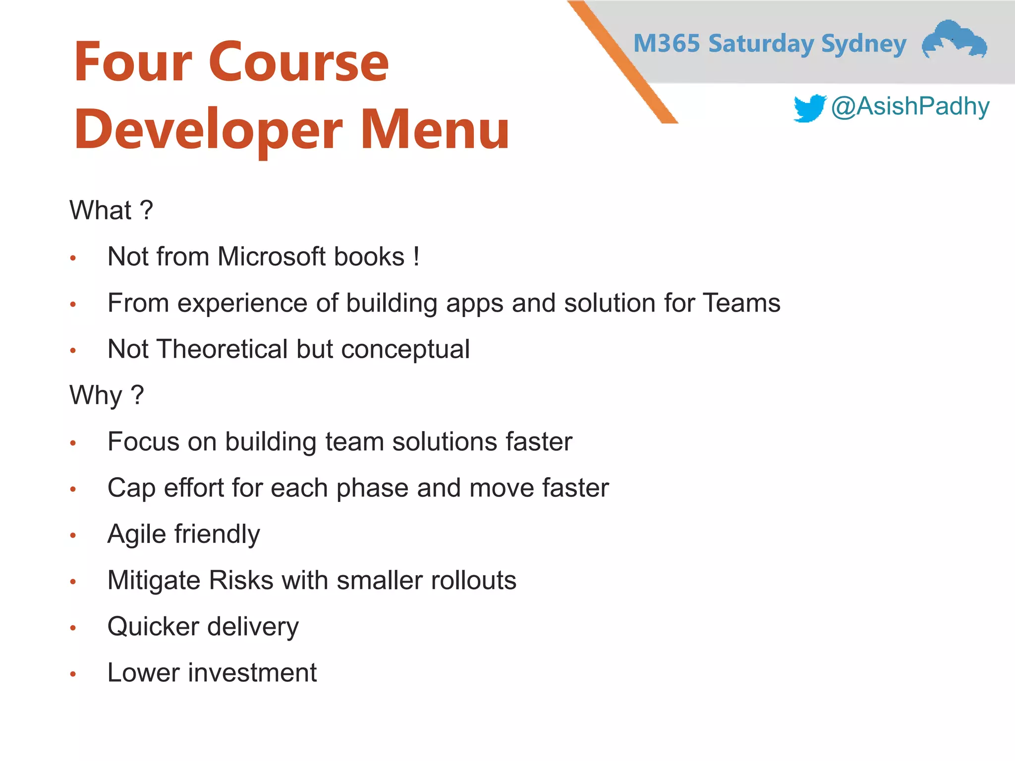 M365 Saturday Sydney
@AsishPadhy
Four Course
Developer Menu
What ?
• Not from Microsoft books !
• From experience of building apps and solution for Teams
• Not Theoretical but conceptual
Why ?
• Focus on building team solutions faster
• Cap effort for each phase and move faster
• Agile friendly
• Mitigate Risks with smaller rollouts
• Quicker delivery
• Lower investment
 