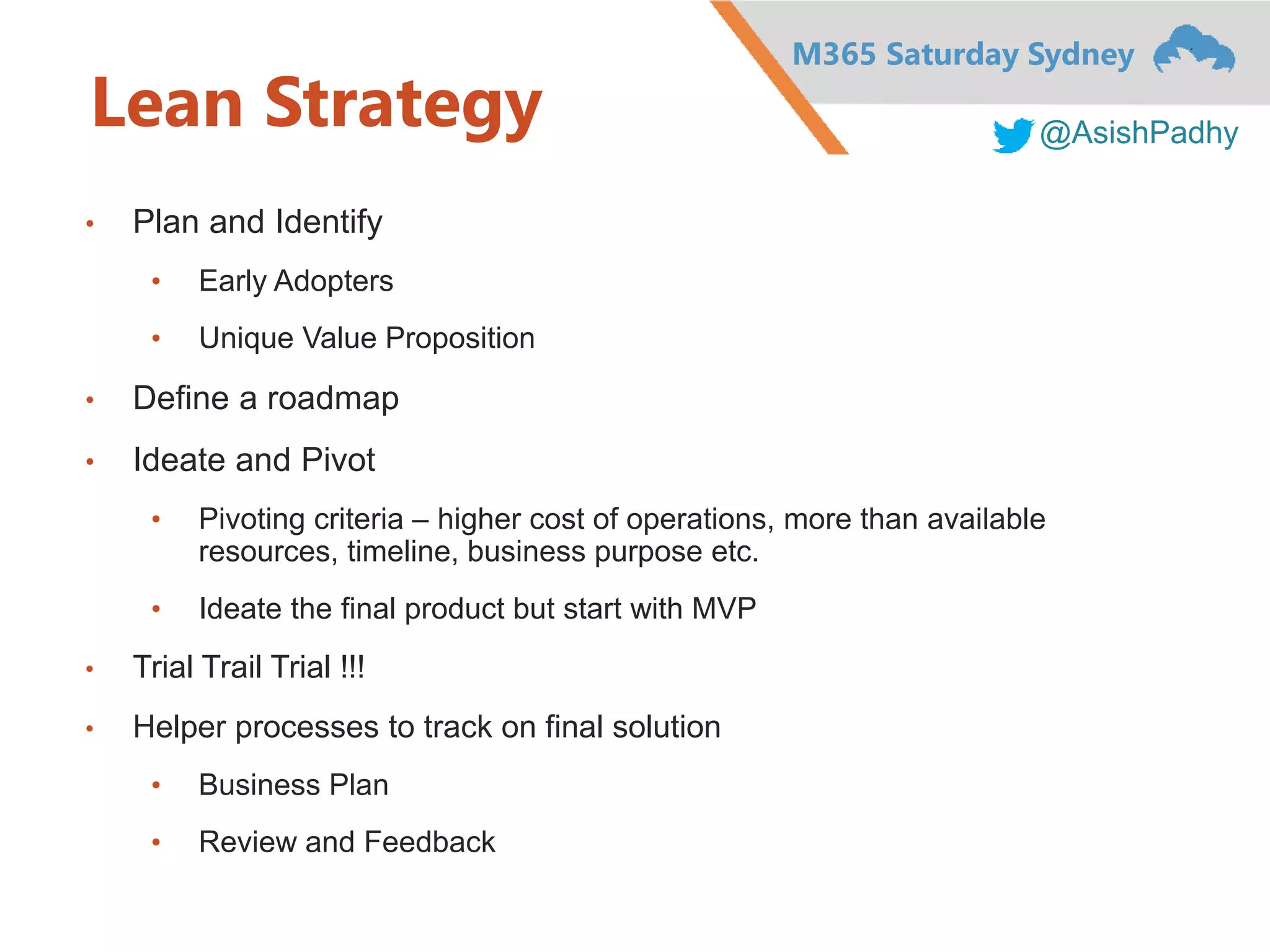 M365 Saturday Sydney
@AsishPadhy
Lean Strategy
• Plan and Identify
• Early Adopters
• Unique Value Proposition
• Define a roadmap
• Ideate and Pivot
• Pivoting criteria – higher cost of operations, more than available
resources, timeline, business purpose etc.
• Ideate the final product but start with MVP
• Trial Trail Trial !!!
• Helper processes to track on final solution
• Business Plan
• Review and Feedback
 