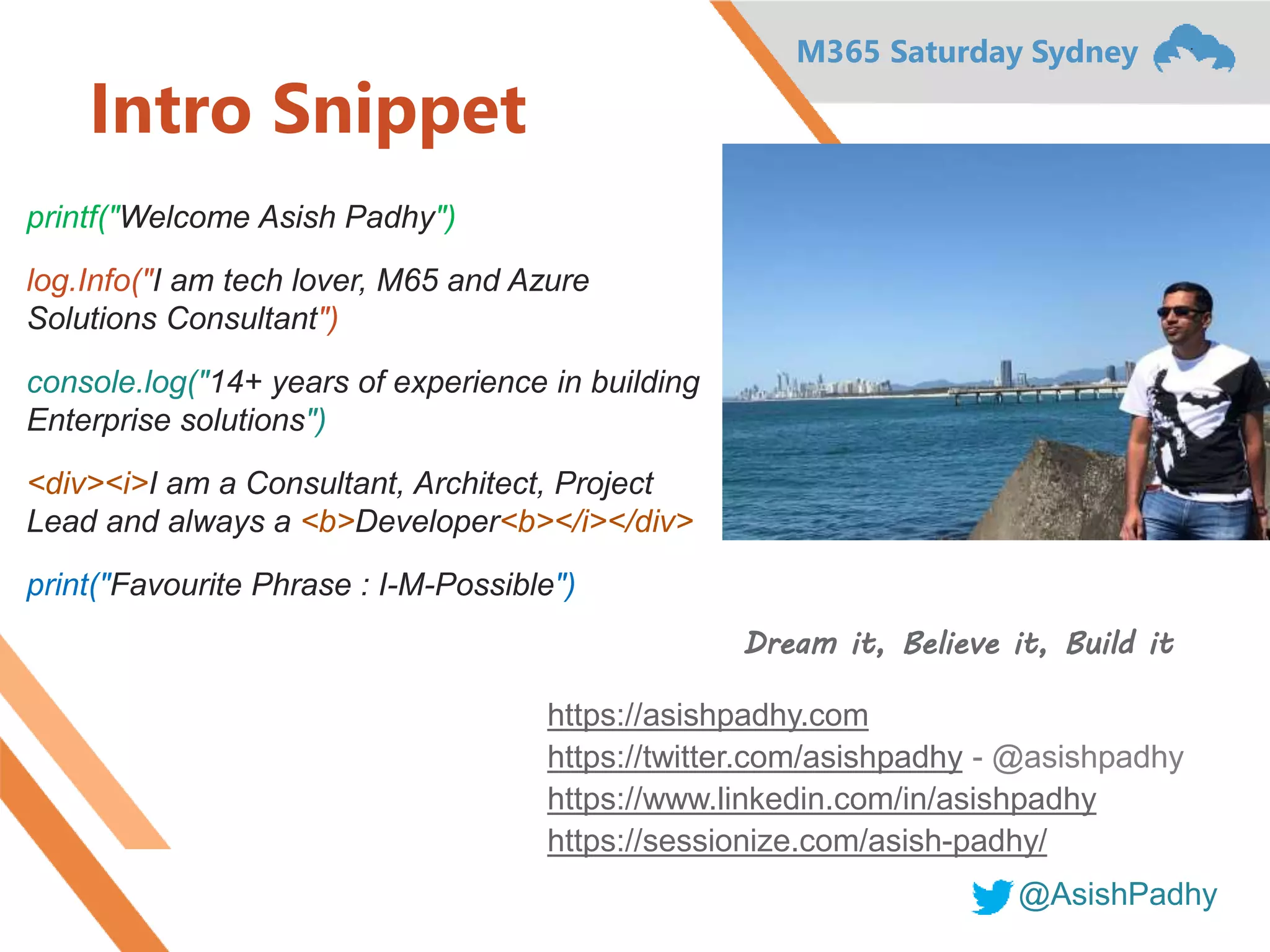 M365 Saturday Sydney
@AsishPadhy
Intro Snippet
printf("Welcome Asish Padhy")
log.Info("I am tech lover, M65 and Azure
Solutions Consultant")
console.log("14+ years of experience in building
Enterprise solutions")
<div><i>I am a Consultant, Architect, Project
Lead and always a <b>Developer<b></i></div>
print("Favourite Phrase : I-M-Possible")
Dream it, Believe it, Build it
https://asishpadhy.com
https://twitter.com/asishpadhy - @asishpadhy
https://www.linkedin.com/in/asishpadhy
https://sessionize.com/asish-padhy/
 