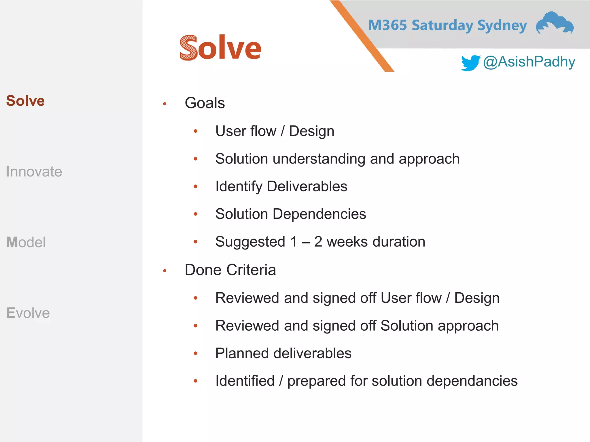 M365 Saturday Sydney
@AsishPadhy
olve
• Goals
• User flow / Design
• Solution understanding and approach
• Identify Deliverables
• Solution Dependencies
• Suggested 1 – 2 weeks duration
• Done Criteria
• Reviewed and signed off User flow / Design
• Reviewed and signed off Solution approach
• Planned deliverables
• Identified / prepared for solution dependancies
Solve
Innovate
Model
Evolve
 