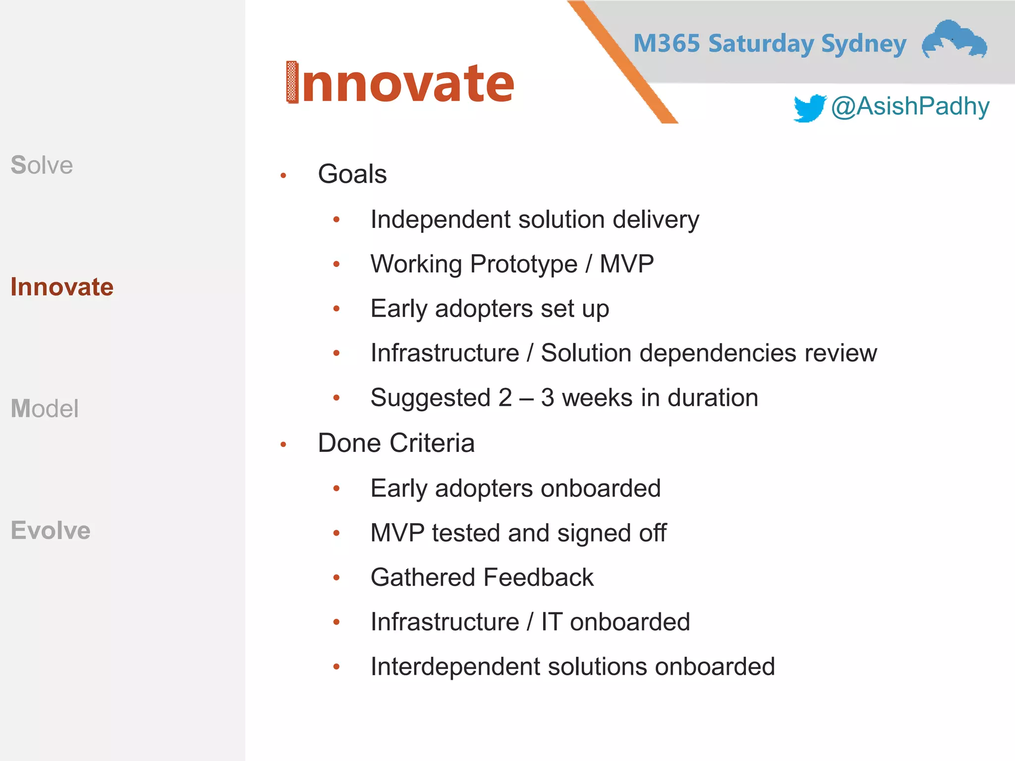 M365 Saturday Sydney
@AsishPadhy
nnovate
• Goals
• Independent solution delivery
• Working Prototype / MVP
• Early adopters set up
• Infrastructure / Solution dependencies review
• Suggested 2 – 3 weeks in duration
• Done Criteria
• Early adopters onboarded
• MVP tested and signed off
• Gathered Feedback
• Infrastructure / IT onboarded
• Interdependent solutions onboarded
Solve
Innovate
Model
Evolve
 