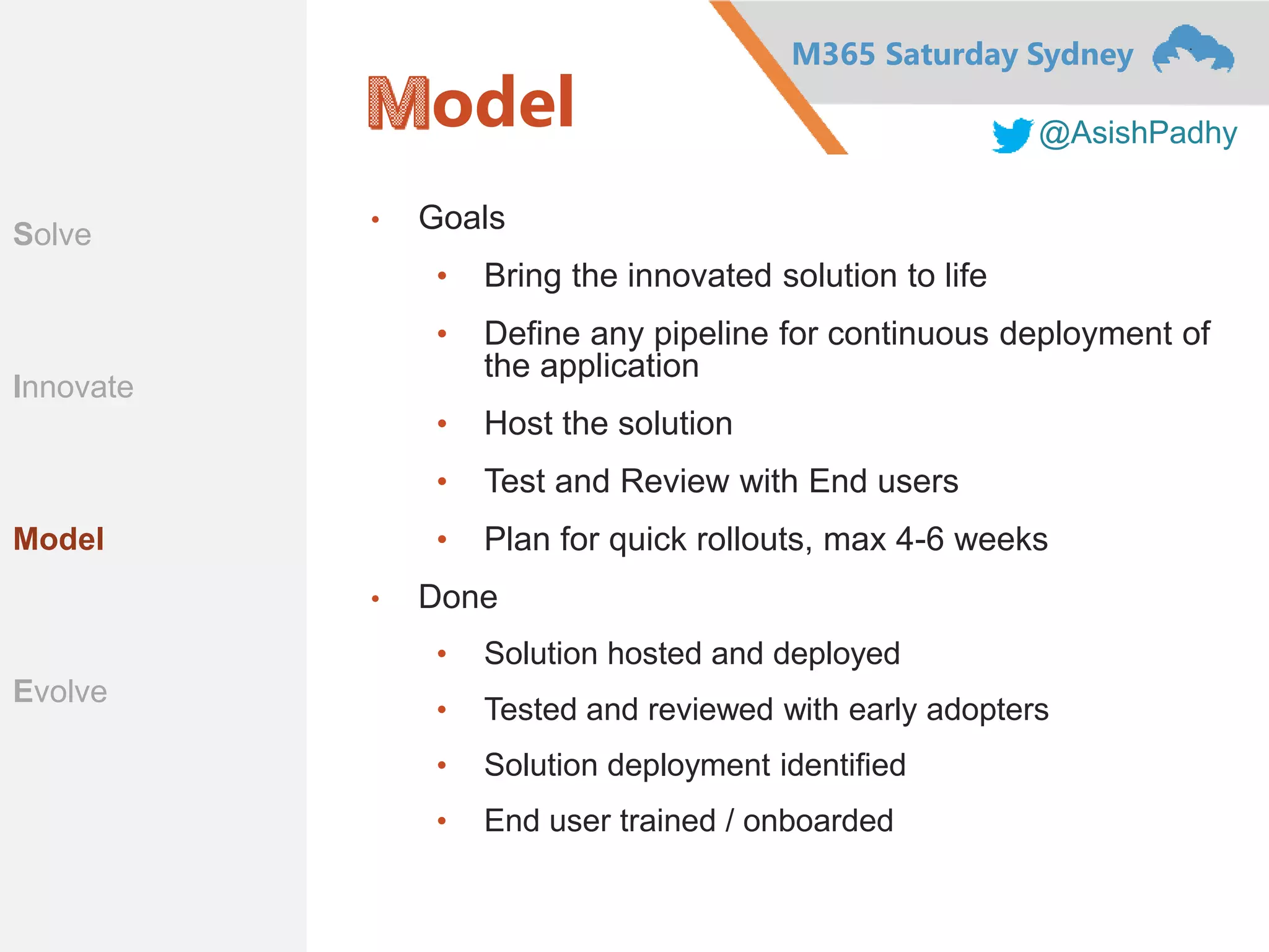 M365 Saturday Sydney
@AsishPadhy
odel
• Goals
• Bring the innovated solution to life
• Define any pipeline for continuous deployment of
the application
• Host the solution
• Test and Review with End users
• Plan for quick rollouts, max 4-6 weeks
• Done
• Solution hosted and deployed
• Tested and reviewed with early adopters
• Solution deployment identified
• End user trained / onboarded
Scope
Innovate
Materialize
Evangelize
Solve
Innovate
Model
Evolve
 
