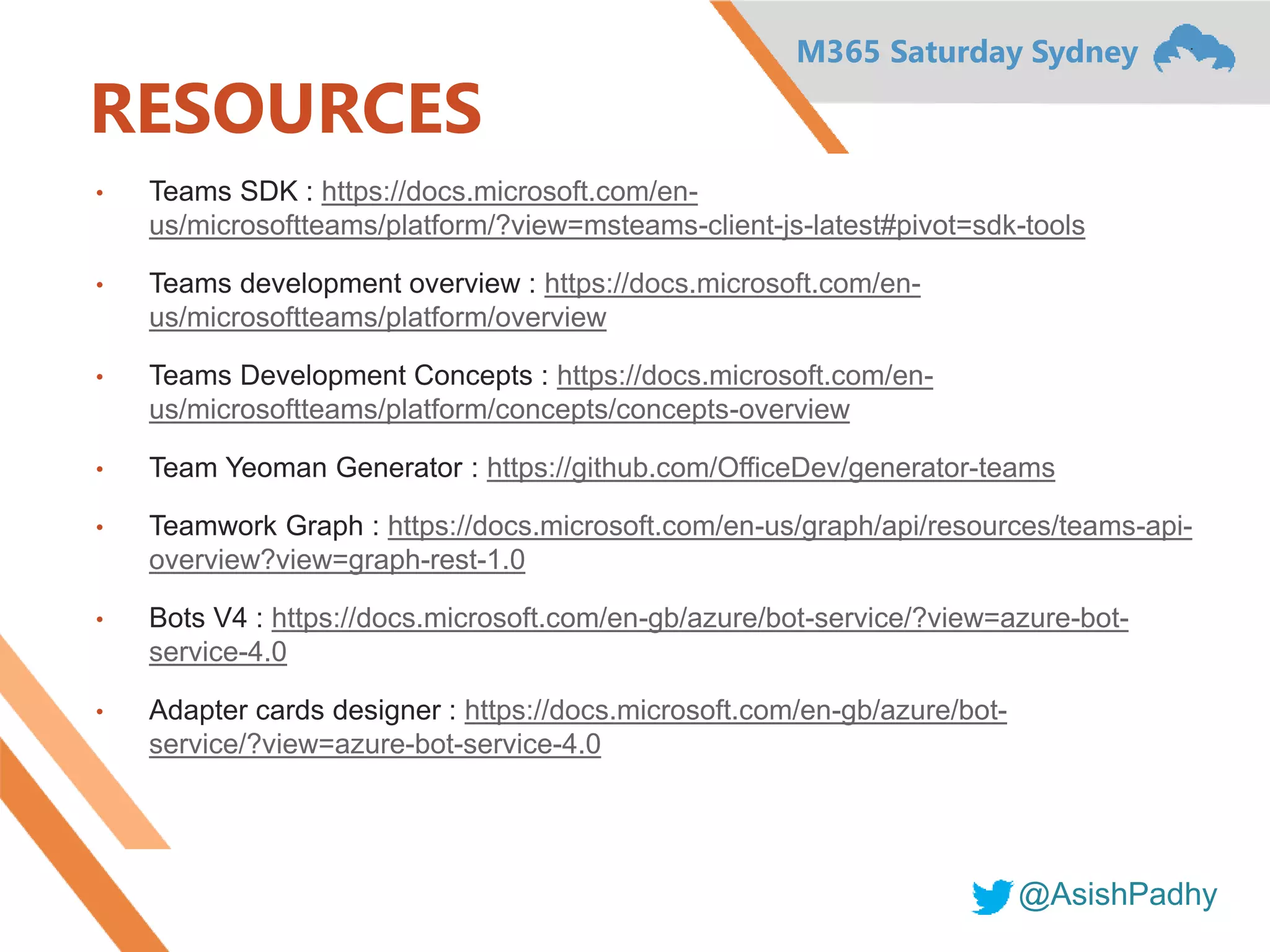 M365 Saturday Sydney
@AsishPadhy
RESOURCES
• Teams SDK : https://docs.microsoft.com/en-
us/microsoftteams/platform/?view=msteams-client-js-latest#pivot=sdk-tools
• Teams development overview : https://docs.microsoft.com/en-
us/microsoftteams/platform/overview
• Teams Development Concepts : https://docs.microsoft.com/en-
us/microsoftteams/platform/concepts/concepts-overview
• Team Yeoman Generator : https://github.com/OfficeDev/generator-teams
• Teamwork Graph : https://docs.microsoft.com/en-us/graph/api/resources/teams-api-
overview?view=graph-rest-1.0
• Bots V4 : https://docs.microsoft.com/en-gb/azure/bot-service/?view=azure-bot-
service-4.0
• Adapter cards designer : https://docs.microsoft.com/en-gb/azure/bot-
service/?view=azure-bot-service-4.0
 