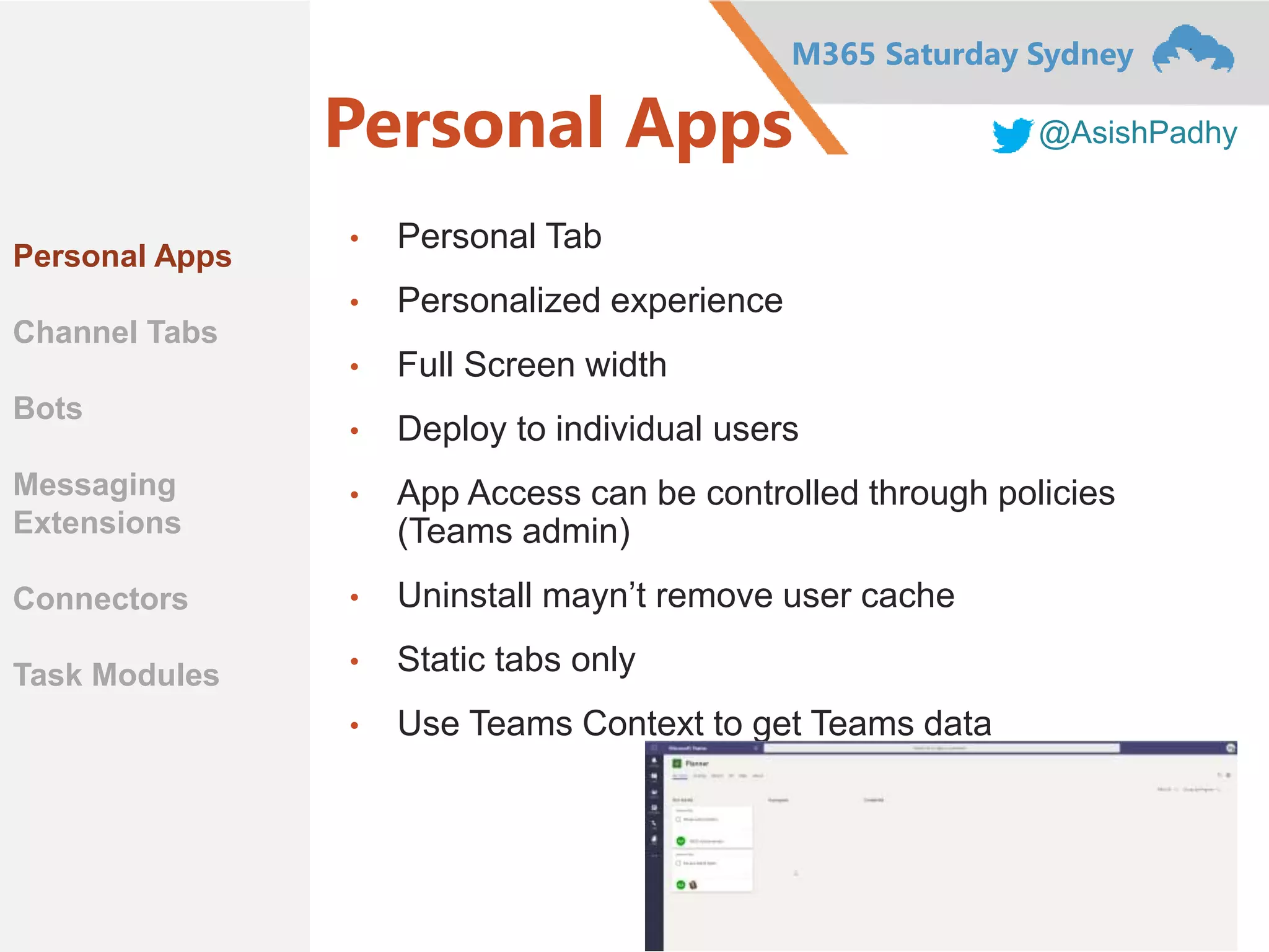 M365 Saturday Sydney
@AsishPadhyPersonal Apps
• Personal Tab
• Personalized experience
• Full Screen width
• Deploy to individual users
• App Access can be controlled through policies
(Teams admin)
• Uninstall mayn’t remove user cache
• Static tabs only
• Use Teams Context to get Teams data
Personal Apps
Channel Tabs
Bots
Messaging
Extensions
Connectors
Task Modules
 