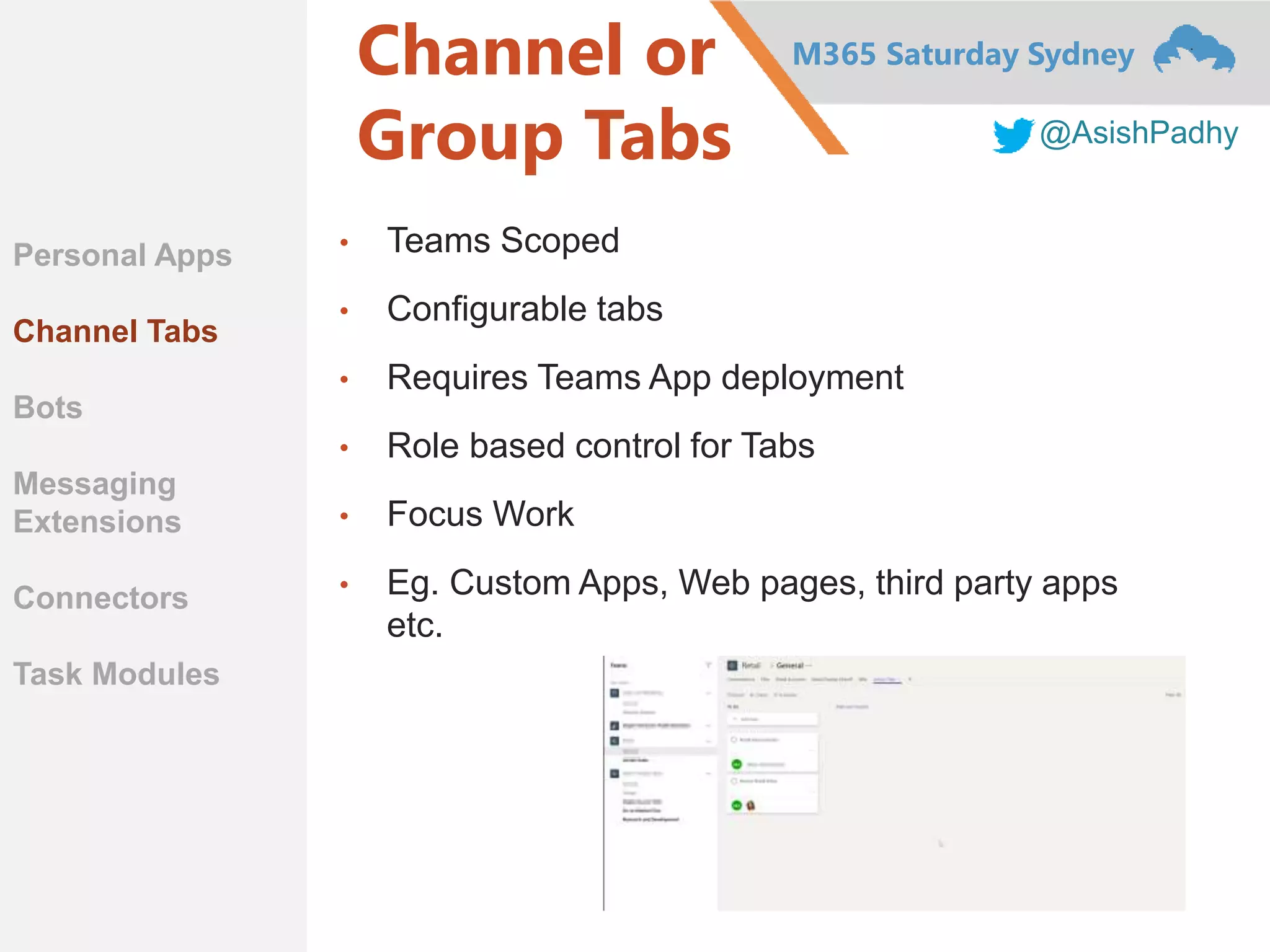 M365 Saturday Sydney
@AsishPadhy
Channel or
Group Tabs
• Teams Scoped
• Configurable tabs
• Requires Teams App deployment
• Role based control for Tabs
• Focus Work
• Eg. Custom Apps, Web pages, third party apps
etc.
Personal Apps
Channel Tabs
Bots
Messaging
Extensions
Connectors
Task Modules
 