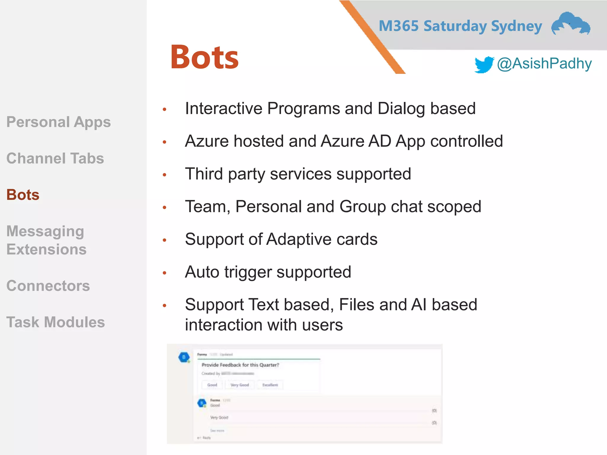 M365 Saturday Sydney
@AsishPadhyBots
• Interactive Programs and Dialog based
• Azure hosted and Azure AD App controlled
• Third party services supported
• Team, Personal and Group chat scoped
• Support of Adaptive cards
• Auto trigger supported
• Support Text based, Files and AI based
interaction with users
Personal Apps
Channel Tabs
Bots
Messaging
Extensions
Connectors
Task Modules
 