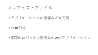 マニフェストファイル
• アプリケーションの機能などを定義
• JSON形式
• 実際のロジックは通信先のWebアプリケーション
 