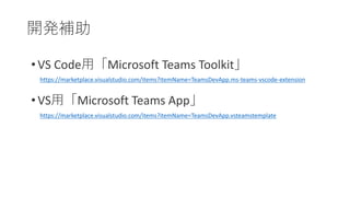 開発補助
• VS Code用「Microsoft Teams Toolkit」
• VS用「Microsoft Teams App」
https://marketplace.visualstudio.com/items?itemName=TeamsDevApp.vsteamstemplate
https://marketplace.visualstudio.com/items?itemName=TeamsDevApp.ms-teams-vscode-extension
 