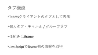 • Teamsクライアントのタブとして表示
• 個人タブ・チャネル / グループタブ
• 仕組みはiframe
• JavaScriptでTeams側の情報を取得
タブ機能
 
