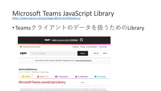 • Teamsクライアントのデータを扱うためのLibrary
Microsoft Teams JavaScript Libraryhttps://www.npmjs.com/package/@microsoft/teams-js
 