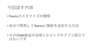 今回話す内容
• Teamsカスタマイズの種類
• 自分で開発してTeamsに機能を追加する方法
• その他MS製品の活用とかストアのアプリ紹介で
はないです
 