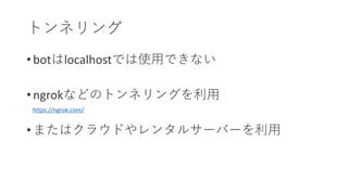 • botはlocalhostでは使用できない
• ngrokなどのトンネリングを利用
• またはクラウドやレンタルサーバーを利用
トンネリング
https://ngrok.com/
 