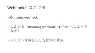 Webhookとコネクタ
• Outgoing webhook
• コネクタ（Incoming webhook・Office365コネクタ
など）
• シンプルな呼び出しを簡単に作成
 