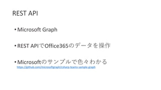 REST API
• Microsoft Graph
• REST APIでOffice365のデータを操作
• Microsoftのサンプルで色々わかる
https://github.com/microsoftgraph/csharp-teams-sample-graph
 