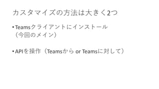 • Teamsクライアントにインストール
（今回のメイン）
• APIを操作（Teamsから or Teamsに対して）
カスタマイズの方法は大きく2つ
 
