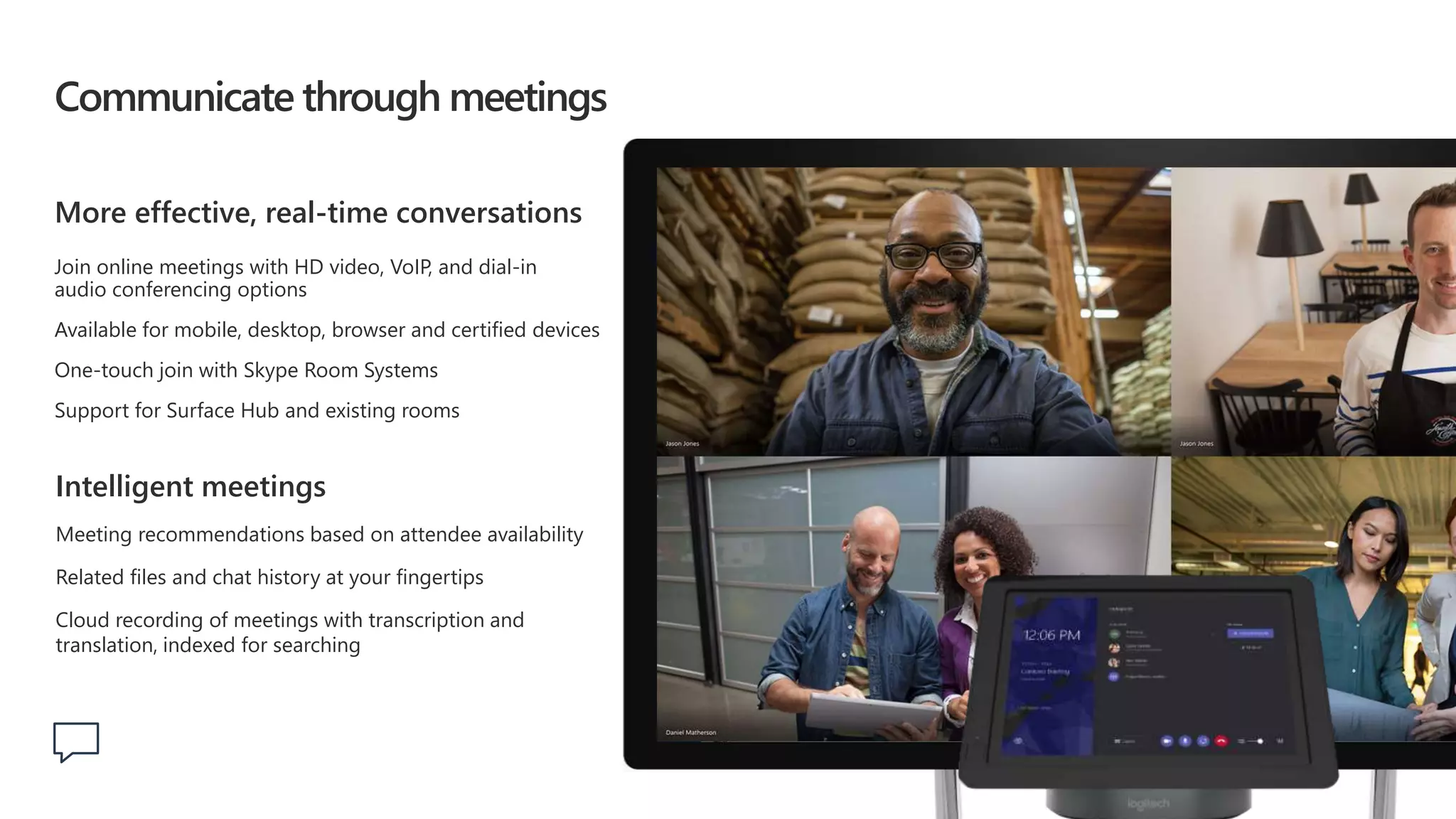 Communicate through meetings
More effective, real-time conversations
Join online meetings with HD video, VoIP, and dial-in
audio conferencing options
Available for mobile, desktop, browser and certified devices
One-touch join with Skype Room Systems
Support for Surface Hub and existing rooms
Intelligent meetings
Meeting recommendations based on attendee availability
Related files and chat history at your fingertips
Cloud recording of meetings with transcription and
translation, indexed for searching
 