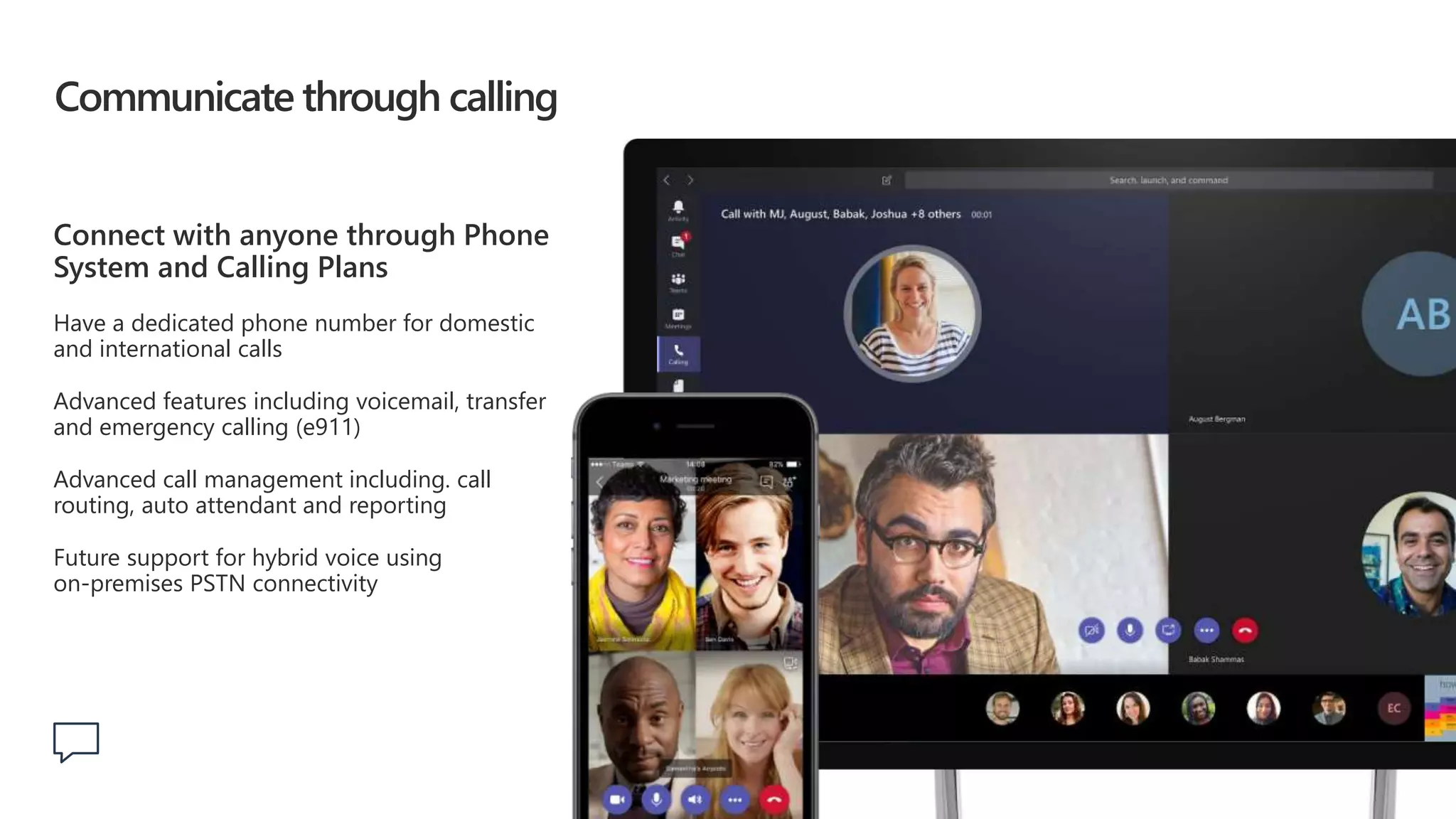 Communicate through calling
Connect with anyone through Phone
System and Calling Plans
Have a dedicated phone number for domestic
and international calls
Advanced features including voicemail, transfer
and emergency calling (e911)
Advanced call management including. call
routing, auto attendant and reporting
Future support for hybrid voice using
on-premises PSTN connectivity
 