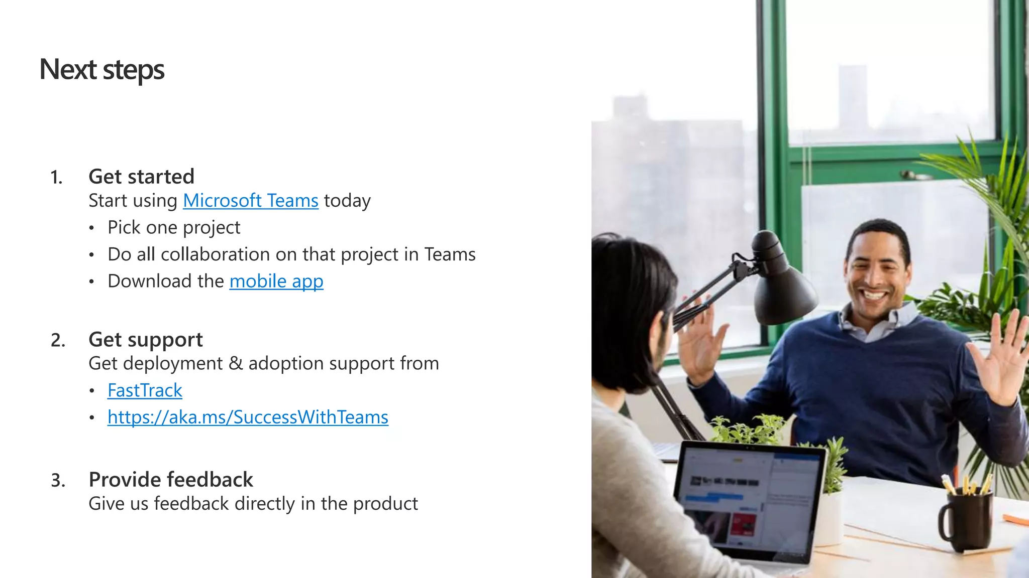 Next steps
Microsoft Teams
• Pick one project
• Do all collaboration on that project in Teams
mobile app
FastTrack
• https://aka.ms/SuccessWithTeams
 