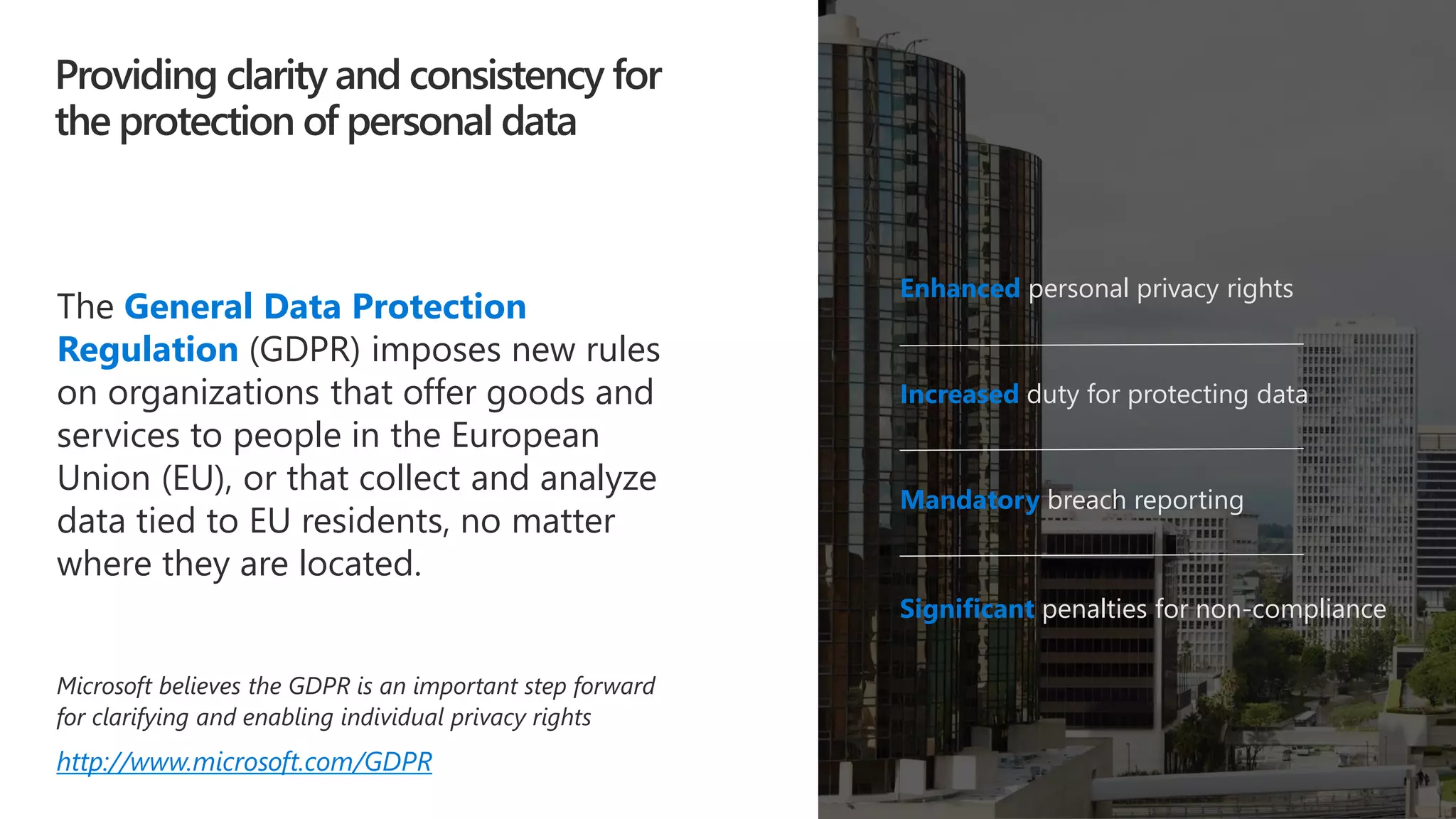 Providing clarity and consistency for
the protection of personal data
Enhanced personal privacy rights
Increased duty for protecting data
Mandatory breach reporting
Significant penalties for non-compliance
The General Data Protection
Regulation (GDPR) imposes new rules
on organizations that offer goods and
services to people in the European
Union (EU), or that collect and analyze
data tied to EU residents, no matter
where they are located.
Microsoft believes the GDPR is an important step forward
for clarifying and enabling individual privacy rights
http://www.microsoft.com/GDPR
 
