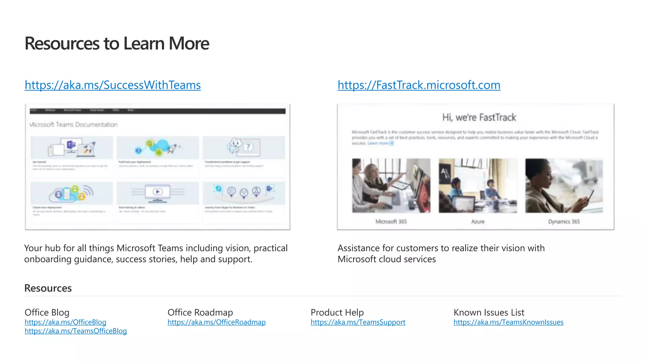 Resources to Learn More
Your hub for all things Microsoft Teams including vision, practical
onboarding guidance, success stories, help and support.
Assistance for customers to realize their vision with
Microsoft cloud services
Resources
Product Help
https://aka.ms/TeamsSupport
Office Roadmap
https://aka.ms/OfficeRoadmap
Office Blog
https://aka.ms/OfficeBlog
https://aka.ms/TeamsOfficeBlog
Known Issues List
https://aka.ms/TeamsKnownIssues
https://aka.ms/SuccessWithTeams https://FastTrack.microsoft.com
 