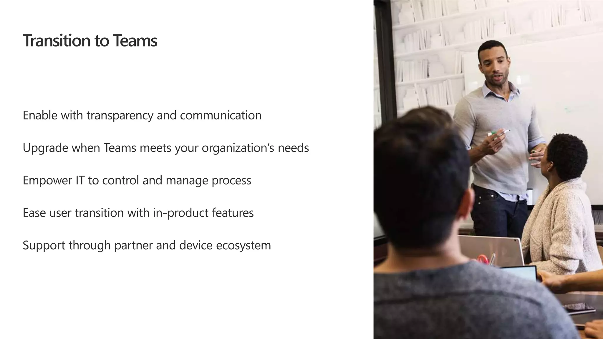 Enable with transparency and communication
Upgrade when Teams meets your organization’s needs
Empower IT to control and manage process
Ease user transition with in-product features
Support through partner and device ecosystem
Transition to Teams
 