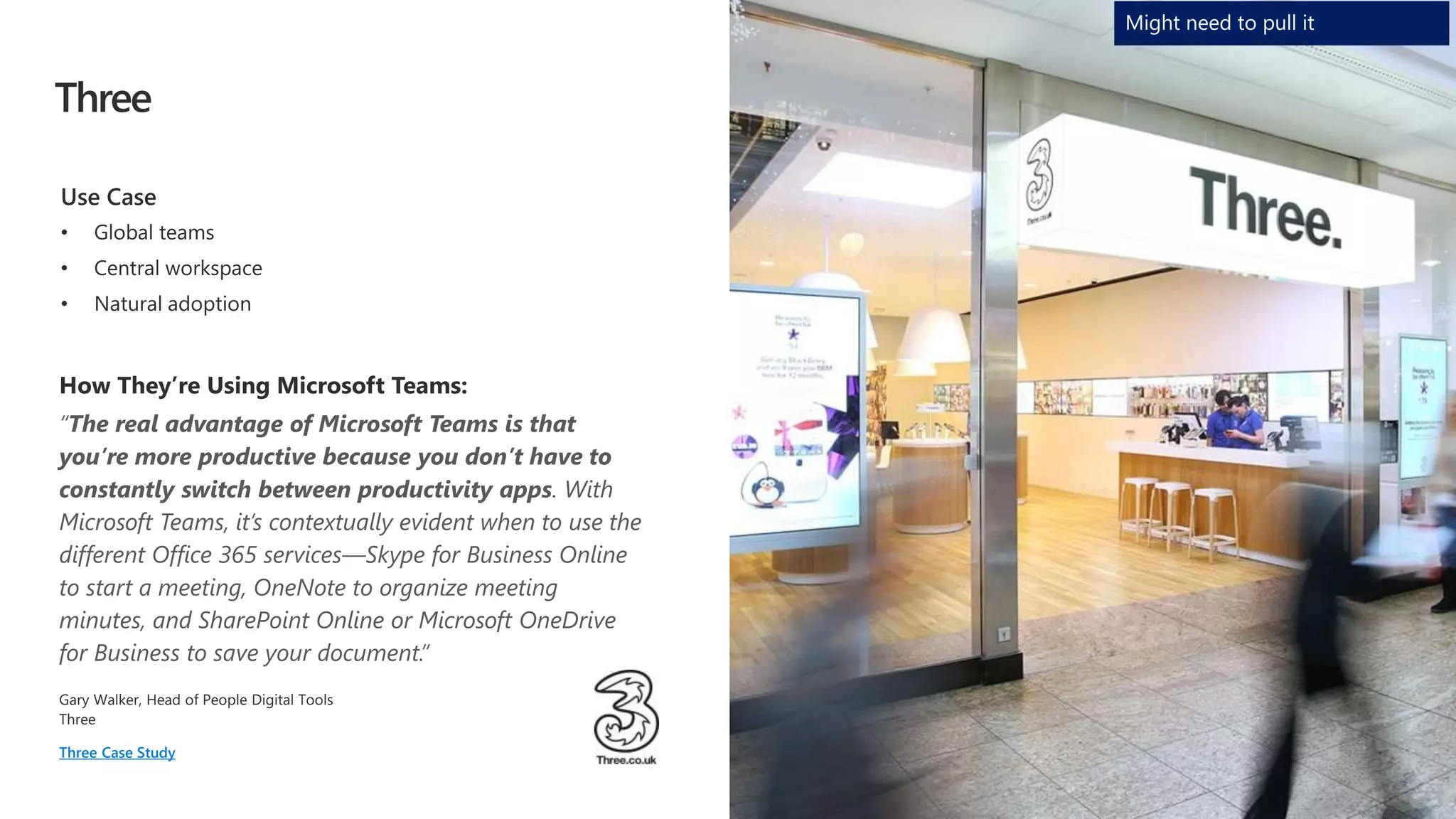 Three
“The real advantage of Microsoft Teams is that
you’re more productive because you don’t have to
constantly switch between productivity apps. With
Microsoft Teams, it’s contextually evident when to use the
different Office 365 services—Skype for Business Online
to start a meeting, OneNote to organize meeting
minutes, and SharePoint Online or Microsoft OneDrive
for Business to save your document.”
Three Case Study
Might need to pull it
 
