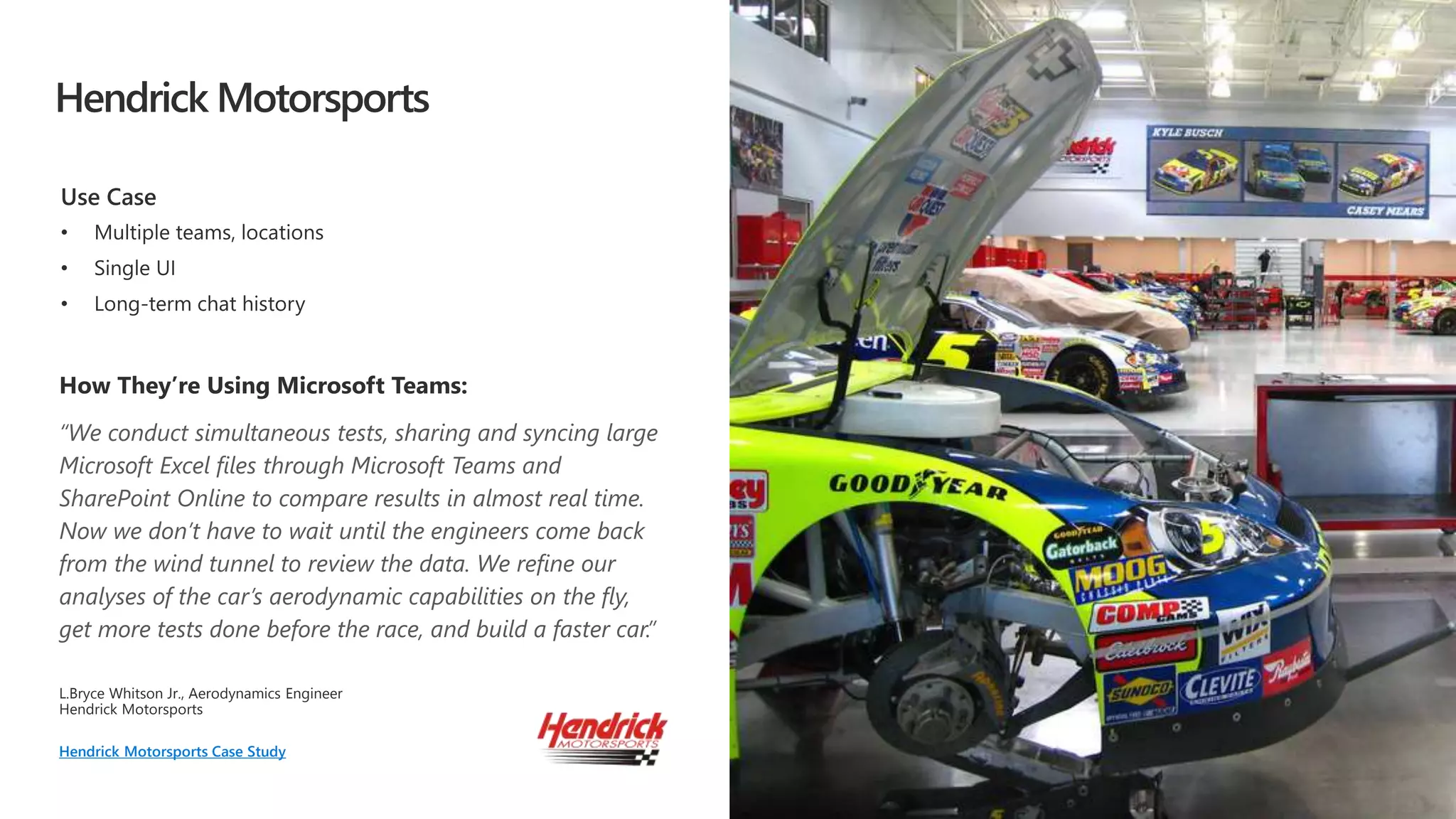 Hendrick Motorsports
“We conduct simultaneous tests, sharing and syncing large
Microsoft Excel files through Microsoft Teams and
SharePoint Online to compare results in almost real time.
Now we don’t have to wait until the engineers come back
from the wind tunnel to review the data. We refine our
analyses of the car’s aerodynamic capabilities on the fly,
get more tests done before the race, and build a faster car.”
L.Bryce Whitson Jr. Aerodynamics Engineer
Hendrick Motorsports Case Study
 