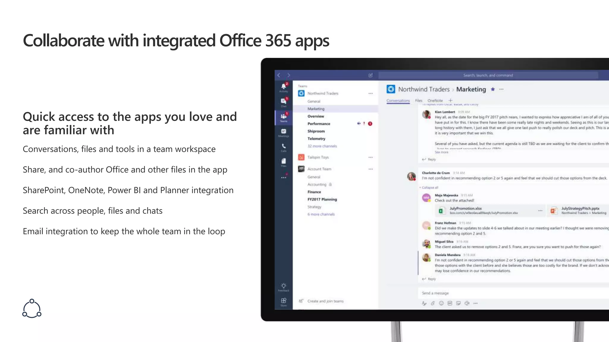 Collaborate with integrated Office 365 apps
Quick access to the apps you love and
are familiar with
Conversations, files and tools in a team workspace
Share, and co-author Office and other files in the app
SharePoint, OneNote, Power BI and Planner integration
Search across people, files and chats
Email integration to keep the whole team in the loop
 