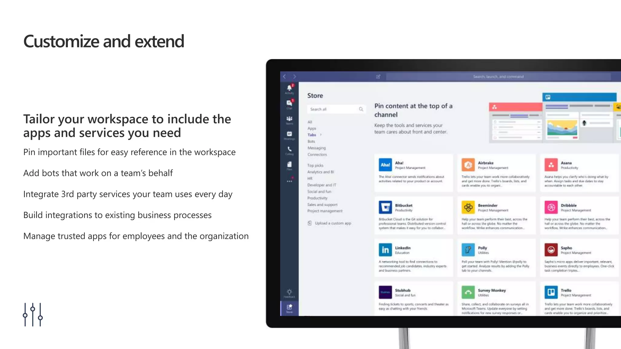 Customize and extend
Tailor your workspace to include the
apps and services you need
Pin important files for easy reference in the workspace
Add bots that work on a team’s behalf
Integrate 3rd party services your team uses every day
Build integrations to existing business processes
Manage trusted apps for employees and the organization
 
