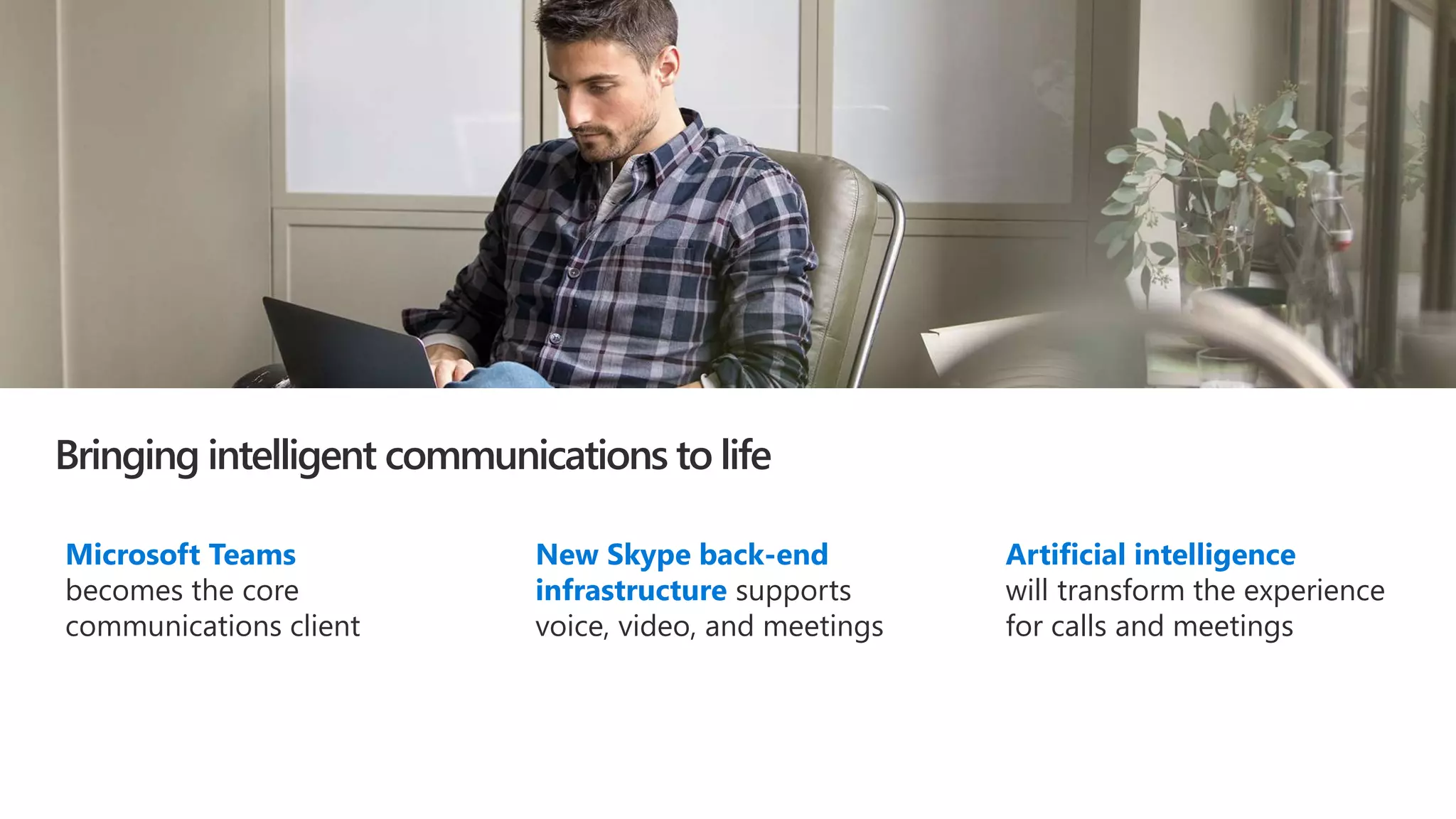 Bringing intelligent communications to life
Microsoft Teams
becomes the core
communications client
New Skype back-end
infrastructure supports
voice, video, and meetings
Artificial intelligence
will transform the experience
for calls and meetings
 