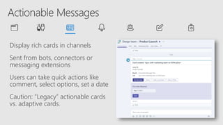 Display rich cards in channels
Sent from bots, connectors or
messaging extensions
Users can take quick actions like
comment, select options, set a date
Caution: “Legacy” actionable cards
vs. adaptive cards.
 