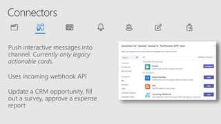 Push interactive messages into
channel. Currently only legacy
actionable cards.
Uses incoming webhook API
Update a CRM opportunity, fill
out a survey, approve a expense
report
 