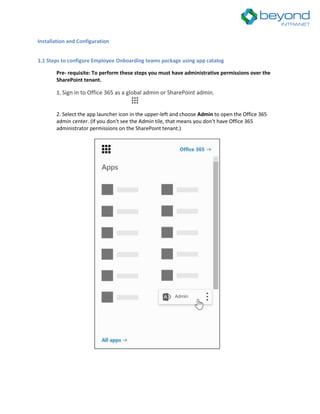 Installation and Configuration
1.1 Steps to configure Employee Onboarding teams package using app catalog
Pre- requisite: To perform these steps you must have administrative permissions over the
SharePoint tenant.
1. Sign in to Office 365 as a global admin or SharePoint admin.
2. Select the app launcher icon in the upper-left and choose Admin to open the Office 365
admin center. (If you don't see the Admin tile, that means you don't have Office 365
administrator permissions on the SharePoint tenant.)
 