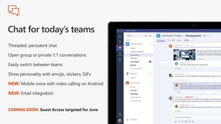 Threaded, persistent chat
Open group or private 1:1 conversations
Easily switch between teams
Show personality with emojis, stickers, GIFs
NEW: Mobile voice with video calling on Android
NEW: Email integration
COMING SOON: Guest Access targeted for June
 