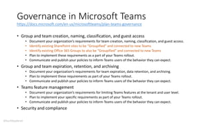 Governance in Microsoft Teams
https://docs.microsoft.com/en-us/microsoftteams/plan-teams-governance
• Group and team creation, naming, classification, and guest access
• Document your organization’s requirements for team creation, naming, classification, and guest access.
• Identify existing SharePoint sites to be “Groupified” and connected to new Teams
• Identify existing Office 365 Groups to also be “Groupified” and connected to new Teams
• Plan to implement these requirements as a part of your Teams rollout.
• Communicate and publish your policies to inform Teams users of the behavior they can expect.
• Group and team expiration, retention, and archiving
• Document your organization’s requirements for team expiration, data retention, and archiving.
• Plan to implement these requirements as part of your Teams rollout.
• Communicate and publish your policies to inform Teams users of the behavior they can expect.
• Teams feature management
• Document your organization’s requirements for limiting Teams features at the tenant and user level.
• Plan to implement your specific requirements as part of your Teams rollout.
• Communicate and publish your policies to inform Teams users of the behavior they can expect.
• Security and compliance
@buckleyplanet
 