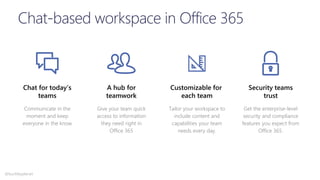 Chat for today’s
teams
Communicate in the
moment and keep
everyone in the know
Customizable for
each team
Tailor your workspace to
include content and
capabilities your team
needs every day.
A hub for
teamwork
Give your team quick
access to information
they need right in
Office 365
Security teams
trust
Get the enterprise-level
security and compliance
features you expect from
Office 365.
@buckleyplanet
 