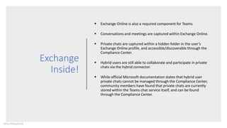 Exchange
Inside!
 Exchange Online is also a required component for Teams.
 Conversations and meetings are captured within Exchange Online.
 Private chats are captured within a hidden folder in the user’s
Exchange Online profile, and accessible/discoverable through the
Compliance Center.
 Hybrid users are still able to collaborate and participate in private
chats via the hybrid connector.
 While official Microsoft documentation states that hybrid user
private chats cannot be managed through the Compliance Center,
community members have found that private chats are currently
stored within the Teams chat service itself, and can be found
through the Compliance Center.
@buckleyplanet
 